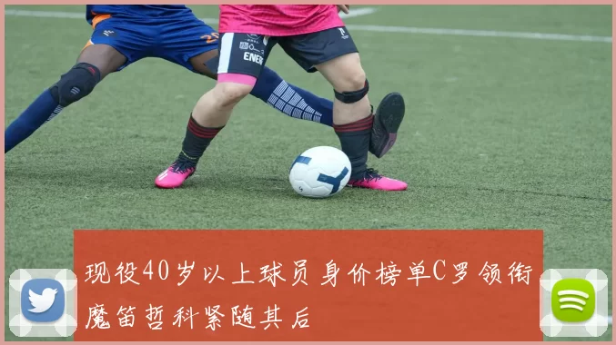 现役40岁以上球员身价榜单C罗领衔魔笛哲科紧随其后