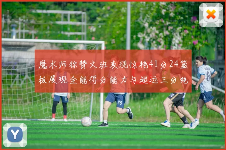 魔术师称赞文班表现惊艳41分24篮板展现全能得分能力与超远三分绝技