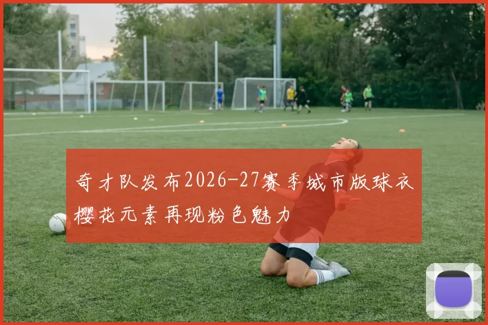 奇才队发布2026-27赛季城市版球衣樱花元素再现粉色魅力
