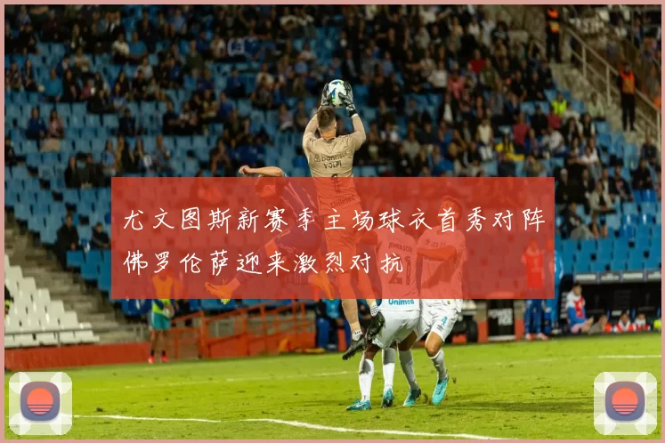 尤文图斯新赛季主场球衣首秀对阵佛罗伦萨迎来激烈对抗