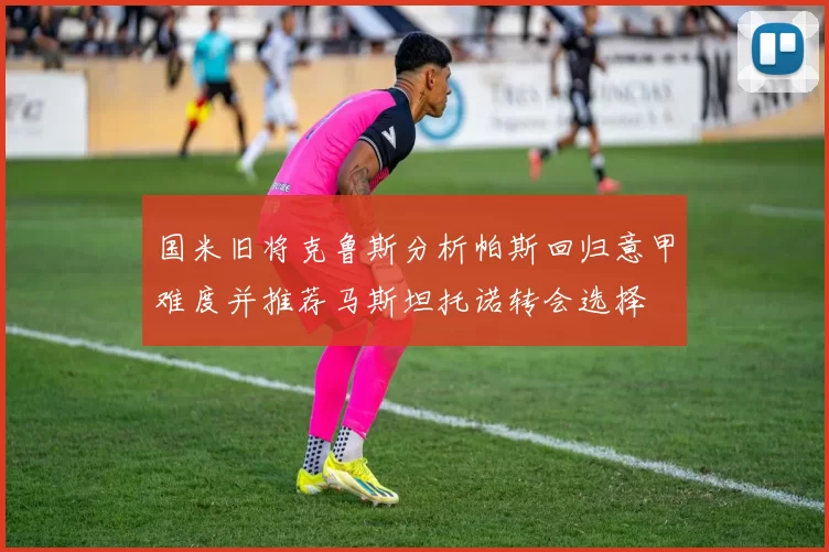 国米旧将克鲁斯分析帕斯回归意甲难度并推荐马斯坦托诺转会选择
