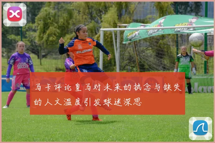 马卡评论皇马对未来的执念与缺失的人文温度引发球迷深思