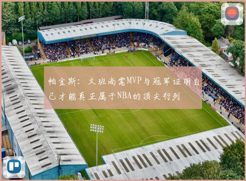 帕金斯：文班尚需MVP与冠军证明自己才能真正属于NBA的顶尖行列