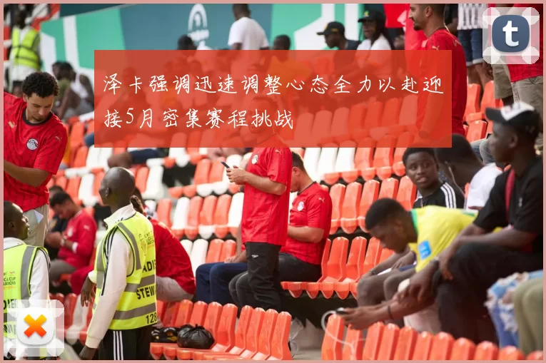 泽卡强调迅速调整心态全力以赴迎接5月密集赛程挑战