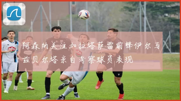 阿森纳关注加拉塔萨雷前锋伊尔马兹贝尔塔亲自考察球员表现