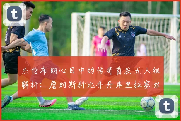 杰伦布朗心目中的传奇首发五人组解析：詹姆斯科比乔丹库里拉塞尔