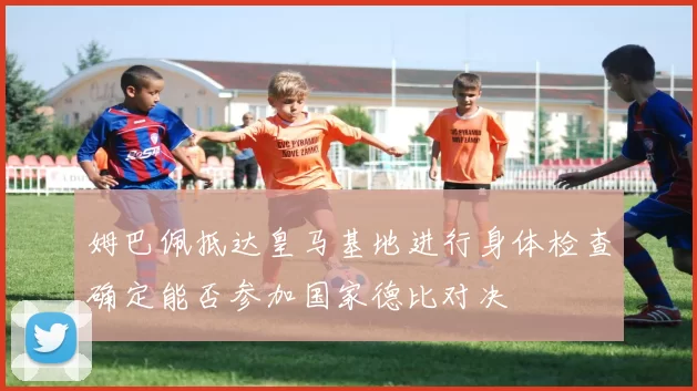 姆巴佩抵达皇马基地进行身体检查确定能否参加国家德比对决