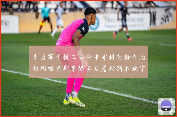 季后赛干拔三分命中率排行榜乔治领衔福克斯紧随其后詹姆斯和坎宁安表现不俗
