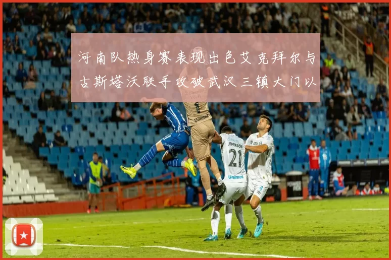 河南队热身赛表现出色艾克拜尔与古斯塔沃联手攻破武汉三镇大门以2-0获胜