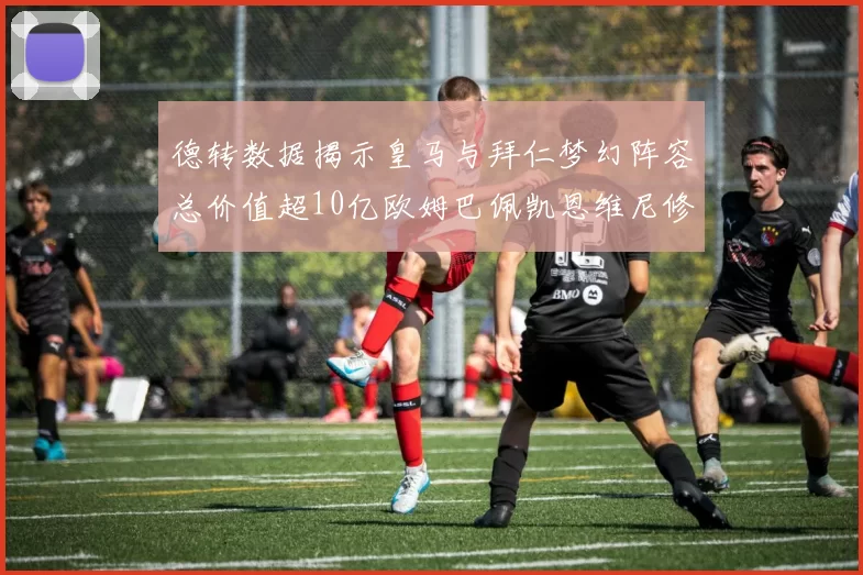 德转数据揭示皇马与拜仁梦幻阵容总价值超10亿欧姆巴佩凯恩维尼修斯领衔