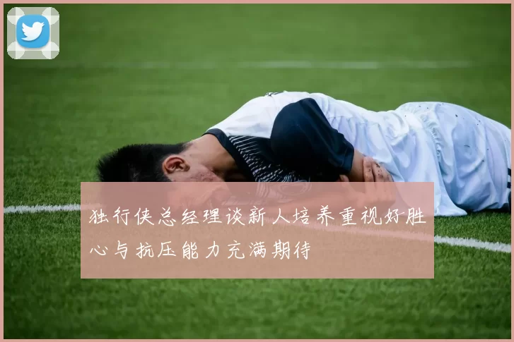 独行侠总经理谈新人培养重视好胜心与抗压能力充满期待