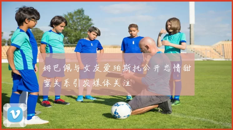 姆巴佩与女友爱珀斯托公开恋情甜蜜关系引发媒体关注