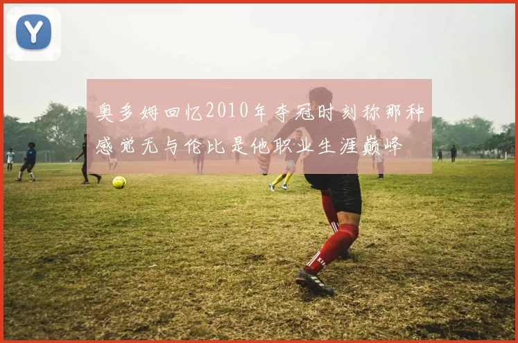奥多姆回忆2010年夺冠时刻称那种感觉无与伦比是他职业生涯巅峰
