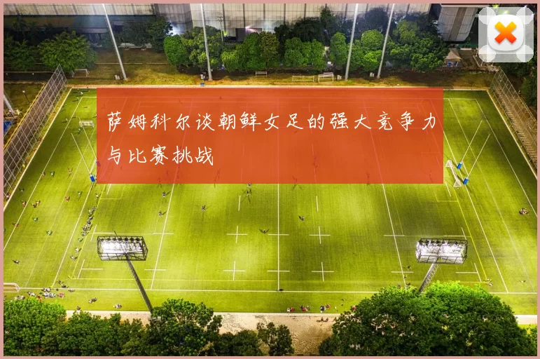 萨姆科尔谈朝鲜女足的强大竞争力与比赛挑战