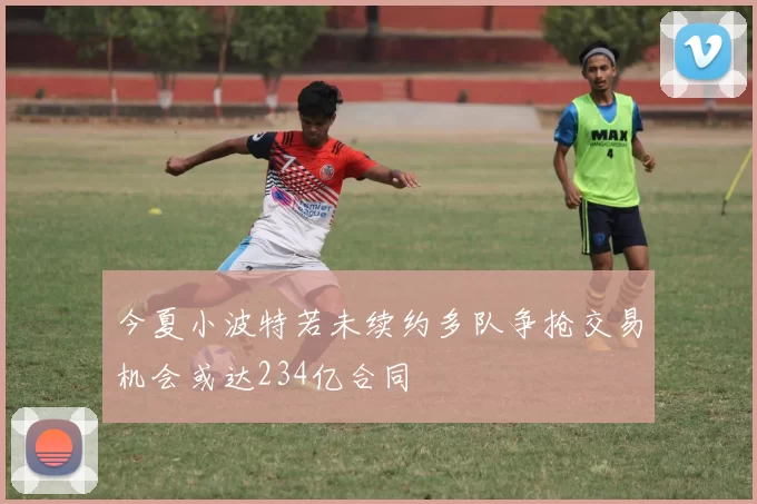 今夏小波特若未续约多队争抢交易机会或达234亿合同