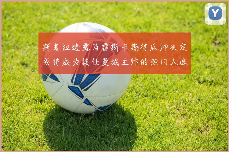 斯基拉透露马雷斯卡期待瓜帅决定或将成为接任曼城主帅的热门人选