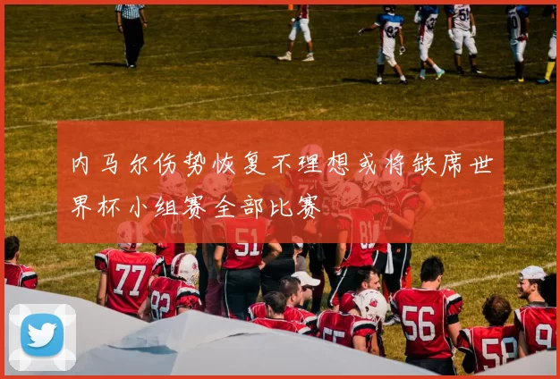 内马尔伤势恢复不理想或将缺席世界杯小组赛全部比赛