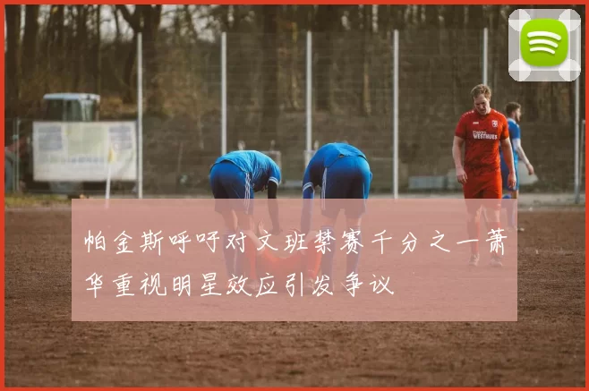 帕金斯呼吁对文班禁赛千分之一萧华重视明星效应引发争议