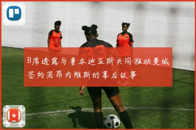 B席透露与鲁本迪亚斯共同推动曼城签约若昂内维斯的幕后故事
