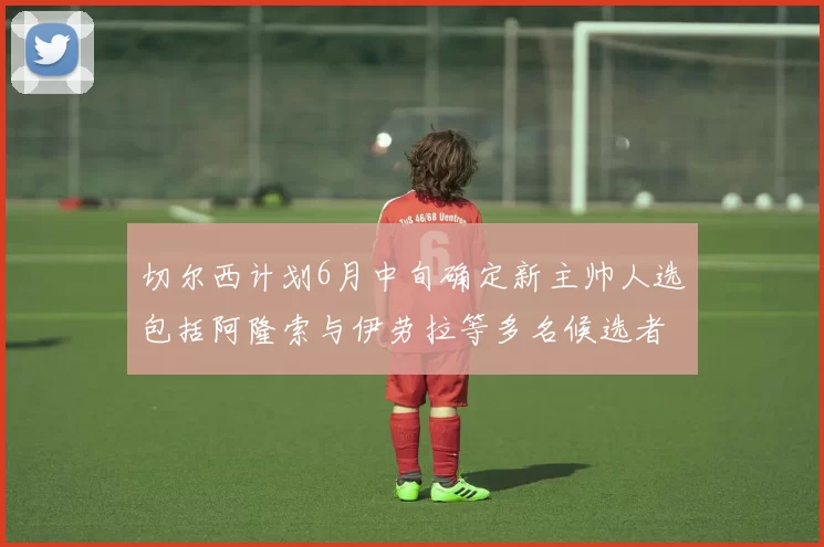 切尔西计划6月中旬确定新主帅人选包括阿隆索与伊劳拉等多名候选者