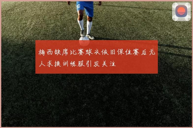梅西缺席比赛球衣依旧保住赛后无人求换训练服引发关注